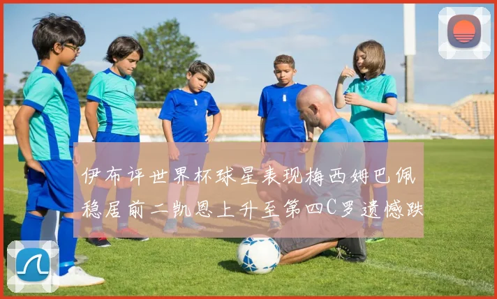 伊布评世界杯球星表现梅西姆巴佩稳居前二凯恩上升至第四C罗遗憾跌出前十