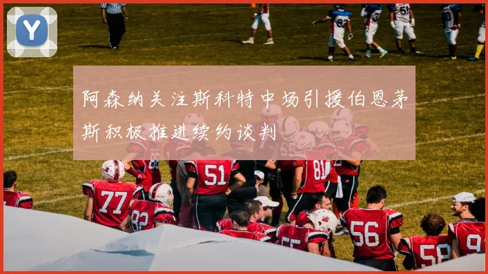 阿森纳关注斯科特中场引援伯恩茅斯积极推进续约谈判