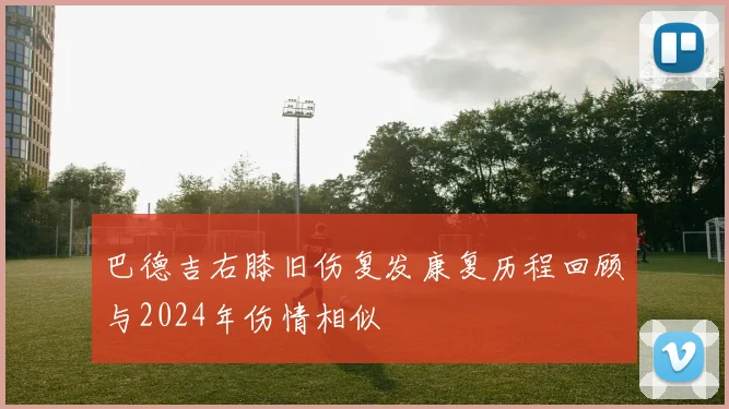 巴德吉右膝旧伤复发康复历程回顾与2024年伤情相似