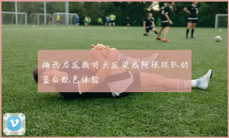 梅西启发我将头发染成阿根廷队的蓝白配色体验