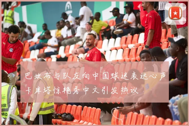 巴坎布与队友向中国球迷表达心声卡库塔惊艳秀中文引发热议