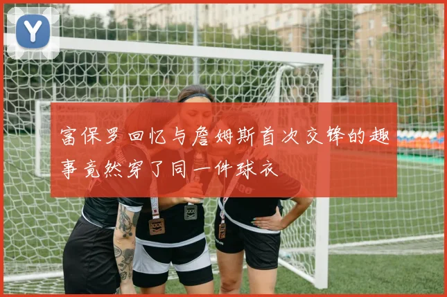 富保罗回忆与詹姆斯首次交锋的趣事竟然穿了同一件球衣