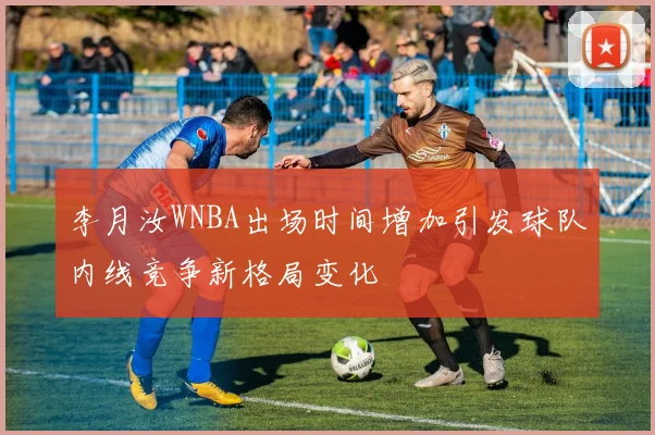 李月汝WNBA出场时间增加引发球队内线竞争新格局变化