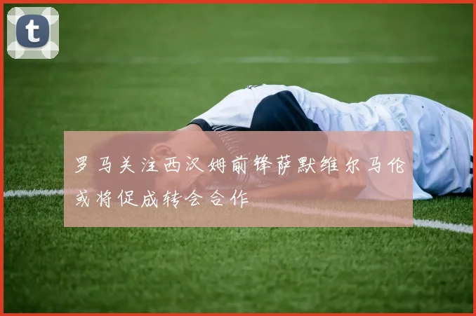 罗马关注西汉姆前锋萨默维尔马伦或将促成转会合作