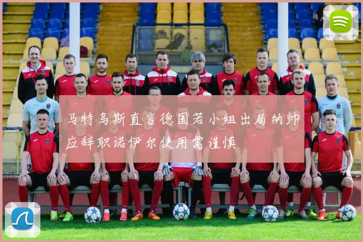 马特乌斯直言德国若小组出局纳帅应辞职诺伊尔使用需谨慎
