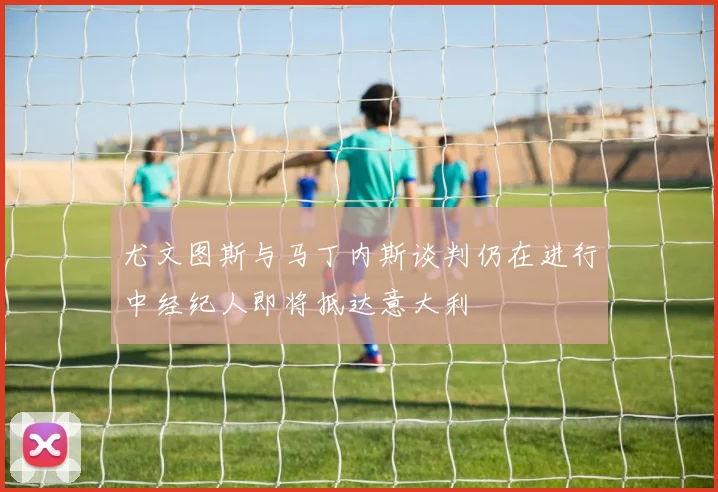 尤文图斯与马丁内斯谈判仍在进行中经纪人即将抵达意大利