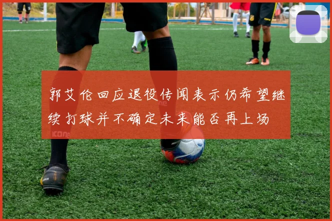 郭艾伦回应退役传闻表示仍希望继续打球并不确定未来能否再上场