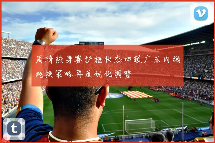 周琦热身赛护框状态回暖广东内线轮换策略再度优化调整
