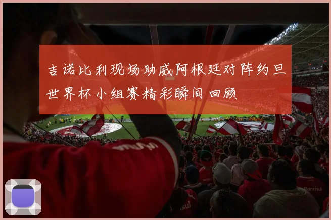 吉诺比利现场助威阿根廷对阵约旦世界杯小组赛精彩瞬间回顾
