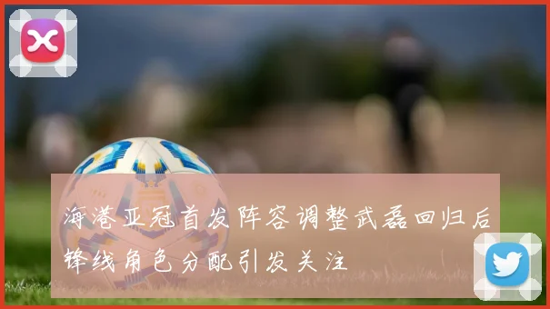 海港亚冠首发阵容调整武磊回归后锋线角色分配引发关注