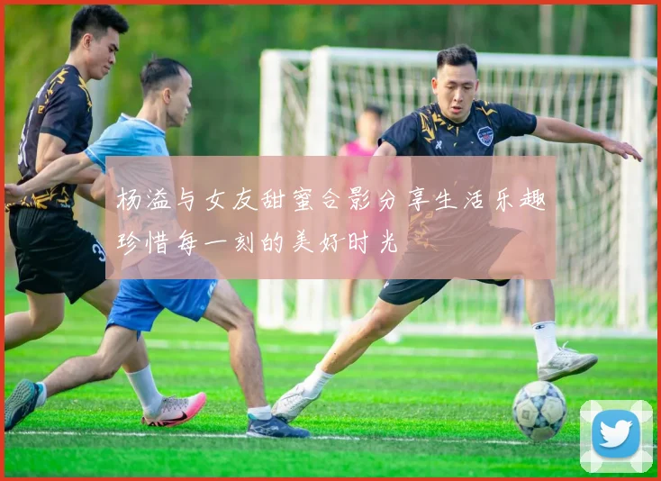 杨溢与女友甜蜜合影分享生活乐趣珍惜每一刻的美好时光