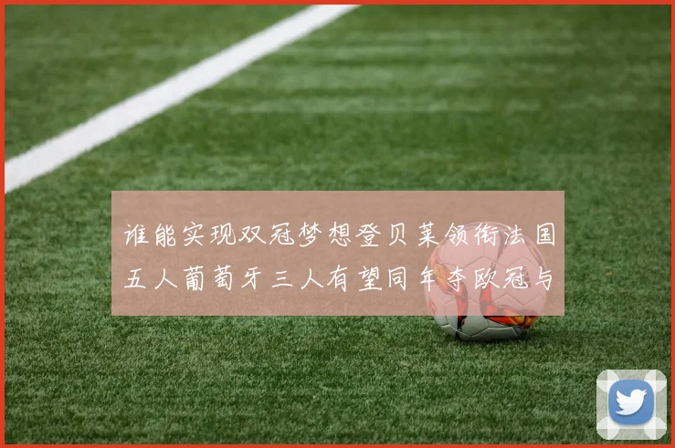 谁能实现双冠梦想登贝莱领衔法国五人葡萄牙三人有望同年夺欧冠与世界杯