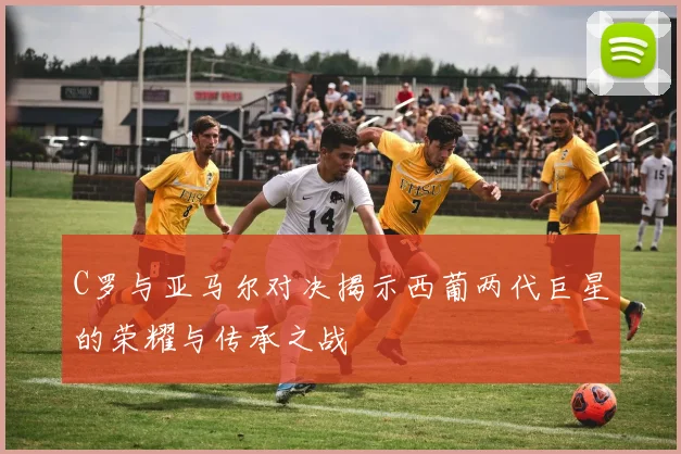 C罗与亚马尔对决揭示西葡两代巨星的荣耀与传承之战
