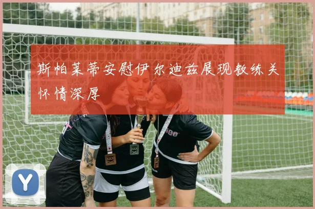 斯帕莱蒂安慰伊尔迪兹展现教练关怀情深厚