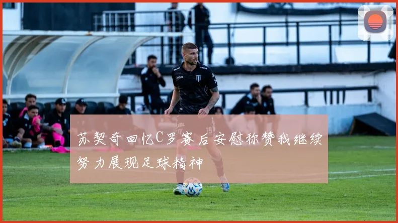 苏契奇回忆C罗赛后安慰称赞我继续努力展现足球精神