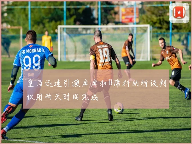 皇马迅速引援库库和B席科纳特谈判仅用两天时间完成