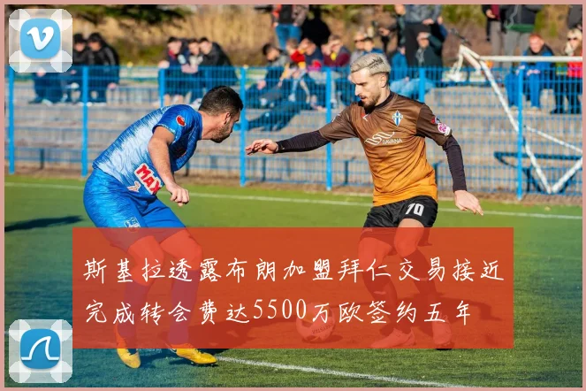 斯基拉透露布朗加盟拜仁交易接近完成转会费达5500万欧签约五年