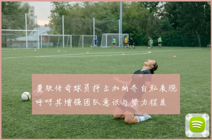 曼联传奇球员抨击加纳乔自私表现呼吁其增强团队意识与努力程度